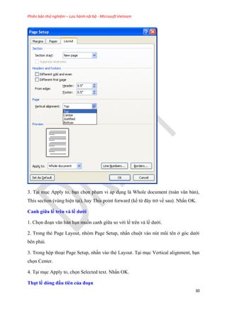 Phiên bản thử nghiệm – Lưu hành nội bộ - Microsoft Vietnam
30
3. T i m c Apply to, b n chọn ph m vi áp d ng là Whole document (toàn văn bản),
This section (v ng hi n t i), hay This point forward (kể từ đ y trở về sau). Nhấn OK.
Canh giữa ề tr n và ề dưới
1. Chọn đo n văn bản b n muốn canh giữa so với lề tr n và lề dưới.
2. Trong thẻ Page Layout, nh m Page Setup, nhấn chuột vào n t m i t n ở g c dưới
b n phải.
3. Trong hộp tho i Page Setup, nhấn vào thẻ Layout. T i m c Vertical alignment, b n
chọn Center.
4. T i m c Apply to, chọn Selected text. Nhấn OK.
Thụt ề dòng đầu ti n của đo n
 