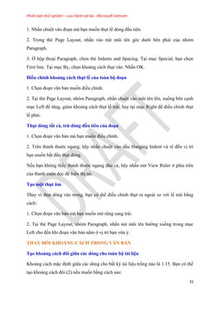 Phiên bản thử nghiệm – Lưu hành nội bộ - Microsoft Vietnam
31
1. Nhấn chuột vào đo n mà b n muốn th t lề d ng đ u ti n.
2. Trong thẻ Page Layout, nhấn vào n t m i t n g c dưới b n phải của nh m
Paragraph.
3. Ở hộp tho i Paragraph, chọn thẻ Indents and Spacing. T i m c Special, b n chọn
First line. T i m c By, chọn khoảng cách th t vào. Nhấn OK.
Điều ch nh khoảng cách thụt ề của toàn bộ đo n
1. Chọn đo n văn bản muốn điều ch nh.
2. T i thẻ Page Layout, nh m Paragraph, nhấn chuột vào m i t n l n, xuống b n c nh
m c Left để tăng, giảm khoảng cách th t lề trái, hay t i m c Right để điều ch nh th t
lề phải.
Thụt dòng tất cả, trừ dòng đầu ti n của đo n
1. Chọn đo n văn bản mà b n muốn điều ch nh.
2. Tr n thanh thước ngang, hãy nhấn chuột vào dấu Hanging Indent và r đến vị trí
b n muốn bắt đ u th t d ng.
Nếu b n không thấy thanh thước ngang đ u cả, hãy nhấn n t View Ruler ở phía tr n
của thanh cuộn dọc để hiển thị n .
T o một thụt âm
Thay vì th t d ng vào trong, b n c thể điều ch nh th t ra ngoài so với lề trái bằng
cách:
1. Chọn đo n văn bản mà b n muốn mở rộng sang trái.
2. T i thẻ Page Layout, nh m Paragraph, nhấn n t m i t n hướng xuống trong m c
Left cho đến khi đo n văn bản nằm ở vị trí b n vừa .
THAY ĐỔI KHOẢNG CÁCH TRONG VĂN BẢN
T o khoảng cách đôi giữa các dòng cho toàn bộ tài i u
Khoảng cách mặc định giữa các d ng cho bất kỳ tài li u trống nào là 1.15. B n c thể
t o khoảng cách đôi (2) nếu muốn bằng cách sau:
 