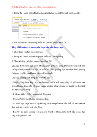 Phiên bản thử nghiệm – Lưu hành nội bộ - Microsoft Vietnam
32
1. Trong thẻ Home, nh m Styles, nhấn chuột phải vào n t Normal, chọn Modify.
2. B n dưới nh m Formatting, nhấn n t Double Space. Nhấn OK.
Thay đổi khoảng cách dòng cho đo n văn bản đang chọn
1. Chọn đo n văn bản muốn thay đổi.
2. Trong thẻ Home, nh m Paragraph, nhấn n t Line Spacing.
3. Chọn khoảng cách b n muốn, chẳng h n 2.0
Ghi chú: Nếu muốn đặt nhiều khoảng cách giữa các d ng nhưng khoảng cách này
không c trong menu xuất hi n khi nhấn n t Line Spacing, b n hãy chọn Line Spacing
Options, và nhập vào khoảng cách mà b n thích.
Các kiểu khoảng cách d ng mà Word hỗ trợ:
- Single (d ng đơn). T y chọn này hỗ trợ font lớn nhất trong d ng đ , th m vào một
lượng khoảng trống nhỏ bổ sung. Lượng khoảng trống bổ sung t y thuộc vào font chữ
mà b n đang s d ng.
- 1.5 lines: Gấp 1,5 l n khoảng cách d ng đơn.
- Double: Gấp 2 l n khoảng cách d ng đơn.
- At least: Lựa chọn này xác lập khoảng cách d ng tối thiểu c n thiết để ph hợp với
font hoặc đồ họa lớn nhất tr n d ng.
- Exactly: Cố định khoảng cách d ng và Word sẽ không điều ch nh nếu sau đ b n
tăng hoặc giảm cỡ chữ.
 