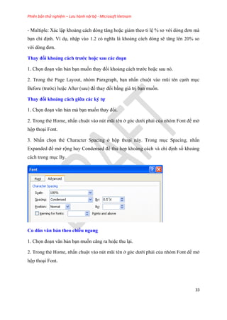 Phiên bản thử nghiệm – Lưu hành nội bộ - Microsoft Vietnam
33
- Multiple: Xác lập khoảng cách d ng tăng hoặc giảm theo t l % so với d ng đơn mà
b n ch định. Ví d , nhập vào 1.2 c nghĩa là khoảng cách d ng sẽ tăng l n 20% so
với d ng đơn.
Thay đổi khoảng cách trước hoặc sau các đo n
1. Chọn đo n văn bản b n muốn thay đổi khoảng cách trước hoặc sau n .
2. Trong thẻ Page Layout, nh m Paragraph, b n nhấn chuột vào m i t n c nh m c
Before (trước) hoặc After (sau) để thay đổi bằng giá trị b n muốn.
Thay đổi khoảng cách giữa các ký tự
1. Chọn đo n văn bản mà b n muốn thay đổi.
2. Trong thẻ Home, nhấn chuột vào n t m i t n ở g c dưới phải của nh m Font để mở
hộp tho i Font.
3. Nhấn chọn thẻ Character Spacing ở hộp tho i này. Trong m c Spacing, nhấn
Expanded để mở rộng hay Condensed để thu hẹp khoảng cách và ch định số khoảng
cách trong m c By.
Co dãn văn bản theo chiều ngang
1. Chọn đo n văn bản b n muốn căng ra hoặc thu l i.
2. Trong thẻ Home, nhấn chuột vào n t m i t n ở g c dưới phải của nh m Font để mở
hộp tho i Font.
 