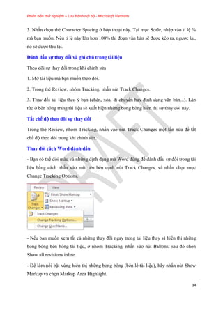 Phiên bản thử nghiệm – Lưu hành nội bộ - Microsoft Vietnam
34
3. Nhấn chọn thẻ Character Spacing ở hộp tho i này. T i m c Scale, nhập vào t l %
mà b n muốn. Nếu t l này lớn hơn 100% thì đo n văn bản sẽ được k o ra, ngược l i,
n sẽ được thu l i.
Đánh dấu sự thay đổi và ghi chú trong tài i u
Theo d i sự thay đổi trong khi ch nh s a
1. Mở tài li u mà b n muốn theo d i.
2. Trong thẻ Review, nh m Tracking, nhấn n t Track Changes.
3. Thay đổi tài li u theo b n (chèn, x a, di chuyển hay định d ng văn bản...). Lập
tức ở b n hông trang tài li u sẽ xuất hi n những bong b ng hiển thị sự thay đổi này.
Tắt chế độ theo dõi sự thay đổi
Trong thẻ Review, nh m Tracking, nhấn vào n t Track Changes một l n nữa để tắt
chế độ theo d i trong khi ch nh s a.
Thay đổi cách Word đánh dấu
- B n c thể đổi màu và những định d ng mà Word d ng để đánh dấu sự đổi trong tài
li u bằng cách nhấn vào m i t n b n c nh n t Track Changes, và nhấn chọn m c
Change Tracking Options.
- Nếu b n muốn xem tất cả những thay đổi ngay trong tài li u thay vì hiển thị những
bong b ng b n hông tài li u, ở nh m Tracking, nhấn vào n t Ballons, sau đ chọn
Show all revisions inline.
- Để làm nổi bật v ng hiển thị những bong b ng (b n lề tài li u), hãy nhấn n t Show
Markup và chọn Markup Area Highlight.
 
