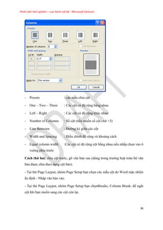 Phiên bản thử nghiệm – Lưu hành nội bộ - Microsoft Vietnam
36
- Presets : các mẫu chia cột
- One – Two – Three : Các cột c độ rộng bằng nhau
- Left – Right : Các cột c độ rộng khác nhau
- Number of Columns : Số cột (nếu muốn số cột chữ >3)
- Line Between : Đường kẻ giữa các cột
- Width and Spacing : Điều ch nh độ rộng và khoảng cách
- Equal column width :Các cột có độ rộng cột bằng nhau nếu nhắp chọn vào ô
vuông phía trước
Cách thứ hai: chia cột trước, g văn bản sau (d ng trong trường hợp toàn bộ văn
bản được chia theo d ng cột báo).
- T i thẻ Page Layput, nhóm Page Setup b n chọn các mẫu cột do Word mặc nhiên
ấn định - Nhập văn bản vào.
- T i thẻ Page Layput, nhóm Page Setup b n chọnBreaks, Column Break: để ngắt
cột khi b n muốn sang các cột còn l i.
 