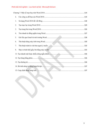 Phiên bản thử nghiệm – Lưu hành nội bộ - Microsoft Vietnam
3
Chương 7: Một số mẹo hay trên Word 2010.....................................................................................114
1. Các công c đồ họa của Word 2010......................................................................................114
1. S d ng Word 2010 để viết Blog..........................................................................................118
2. T o m c l c trong Word 2010..............................................................................................120
3. T o trang bìa trong Word 2010.............................................................................................126
4. Tìm nhanh từ đồng nghĩa trong Word...................................................................................127
5. Gởi file qua Email từ môi trường Word................................................................................128
6. Thủ thuật dùng máy tính trong Word....................................................................................130
7. Thủ thuật tránh in văn bản ngoài ý muốn..............................................................................132
8. Mẹo in hình khổ giấy lớn bằng máy in nhỏ...........................................................................135
11. T o nhanh một hoặc nhiều dòng ngẫu nhiên...........................................................................136
12. T o bảng bằng phím...............................................................................................................136
13. T o đường kẻ.........................................................................................................................136
14. Bỏ tính năng tự động SuperScript...........................................................................................137
15. Copy định d ng bảng tính ......................................................................................................137
 