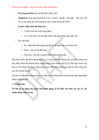 Phiên bản thử nghiệm – Lưu hành nội bộ - Microsoft Vietnam
39
- Tab stop position: gõ tọa độ điểm dừng Tab
- Alignment chọn một lo i tab là Left – Center – Right – Decimal – Bar (lo i tab
ch c tác d ng t o một đuờng kẻ dọc ở một tọa độ đã định)
- Leader chọn cách thể hi n tab
o 1 None Tab t o ra khoảng trắng
o 2-3-4 Tab t o ra là các dấu chấm, dấu g ch hoặc g ch liền nét
- Các nút l nh:
o Set : Đặt điểm dừng tab, tọa độ đã g được đưa vào danh sách
o Clear : xóa tọa độ đã chọn
o Clear all : xóa tất cả tọa độ điểm dừng tab đã đặt
Nếu b n muốn đặt điểm dừng tab t i vị trí ph hợp mà không thể xác định chính xác
khi nhấn chuột l n thanh thước ngang, hoặc b n muốn chèn k tự đặc bi t trước tab,
b n c thể d ng hộp tho i Tabs bằng cách nhấn đ p chuột vào bất kỳ điểm dừng tab
nào tr n thanh thước.
Sau khi cài đặt điểm dừng tab xong, b n c thể nhấn phím Tab để nhảy đến từng điểm
dừng trong tài li u.
c. Numbering
Số thứ tự tự động cho phép b n định d ng và tổ chức văn bản với các số, các
bullet (dấu chấm tròn).
 