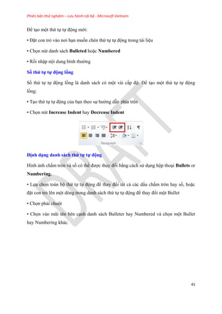 Phiên bản thử nghiệm – Lưu hành nội bộ - Microsoft Vietnam
41
Để t o một thứ tự tự động mới:
• Đặt con trỏ vào nơi b n muốn chèn thứ tự tự động trong tài li u
• Chọn nút danh sách Bulleted hoặc Numbered
• Rồi nhập nội dung bình thường
Số thứ tự tự động ồng
Số thứ tự tự động lồng là danh sách c một vài cấp độ. Để t o một thứ tự tự động
lồng:
• T o thứ tự tự động của b n theo sự hướng dẫn phía tr n
• Chọn nút Increase Indent hay Decrease Indent
Định d ng danh sách thứ tự tự động
Hình ảnh chấm tr n và số c thể được thay đổi bằng cách s d ng hộp tho i Bullets or
Numbering.
• Lựa chọn toàn bộ thứ tự tự động để thay đổi tất cả các dấu chấm tr n hay số, hoặc
đặt con trỏ l n một d ng trong danh sách thứ tự tự động để thay đổi một Bullet
• Chọn phải chuột
• Chọn vào m i t n b n c nh danh sách Bulleter hay Numbered và chọn một Bullet
hay Numbering khác.
 