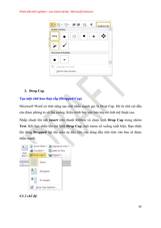 Phiên bản thử nghiệm – Lưu hành nội bộ - Microsoft Vietnam
42
3. Drop Cap
T o một chữ hoa thụt cấp (Dropped Cap)
Microsoft Word c tính năng t o chữ nhấn m nh gọi là Drop Cap. Đ là chữ cái đ u
c u được phóng to và thả xuống. Kiểu trình bày văn bản này có tính mỹ thuật cao.
Nhấp chuột lên tab Insert trên thanh Ribbon và chọn l nh Drop Cap trong nhóm
Text. Khi b n nhấn lên nút l nh Drop Cap, một menu xổ xuống xuất hi n. B n nhấn
lên dòng Dropped lập tức mẫu tự đ u tiên của d ng đ u ti n tr n văn bản sẽ được
nhấn m nh.
Có 2 chế độ:
 