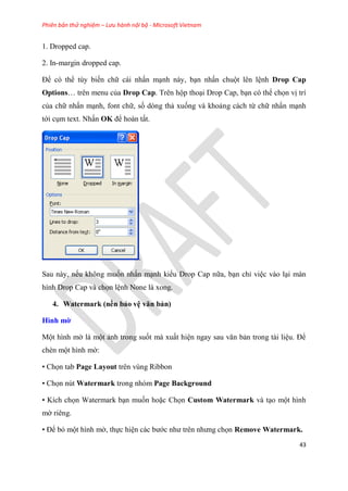 Phiên bản thử nghiệm – Lưu hành nội bộ - Microsoft Vietnam
43
1. Dropped cap.
2. In-margin dropped cap.
Để có thể tùy biến chữ cái nhấn m nh này, b n nhấn chuột lên l nh Drop Cap
Options tr n menu của Drop Cap. Trên hộp tho i Drop Cap, b n có thể chọn vị trí
của chữ nhấn m nh, font chữ, số dòng thả xuống và khoảng cách từ chữ nhấn m nh
tới c m text. Nhấn OK để hoàn tất.
.
Sau này, nếu không muốn nhấn m nh kiểu Drop Cap nữa, b n ch vi c vào l i màn
hình Drop Cap và chọn l nh None là xong.
4. Watermark (nền bảo v văn bản)
Hình mờ
Một hình mờ là một ảnh trong suốt mà xuất hi n ngay sau văn bản trong tài li u. Để
chèn một hình mờ:
• Chọn tab Page Layout trên vùng Ribbon
• Chọn nút Watermark trong nhóm Page Background
• Kích chọn Watermark b n muốn hoặc Chọn Custom Watermark và t o một hình
mờ ri ng.
• Để bỏ một hình mờ, thực hi n các bước như tr n nhưng chọn Remove Watermark.
 