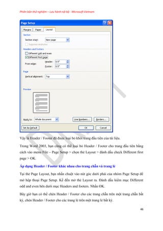 Phiên bản thử nghiệm – Lưu hành nội bộ - Microsoft Vietnam
46
Vậy là Header / Footer đã được lo i bỏ khỏi trang đ u ti n của tài li u.
Trong Word 2003, b n c ng c thể lo i bỏ Header / Footer cho trang đ u ti n bằng
cách vào menu File – Page Setup > chọn thẻ Layout > đánh dấu check Different first
page > OK.
Áp dụng Header / Footer khác nhau cho trang chẵn và trang ẻ
T i thẻ Page Layout, b n nhấn chuột vào n t g c dưới phải của nh m Page Setup để
mở hộp tho i Page Setup. Kế đến mở thẻ Layout ra. Đánh dấu kiểm m c Different
odd and even b n dưới m c Headers and footers. Nhấn OK.
B y giờ b n c thể chèn Header / Footer cho các trang chẵn tr n một trang chẵn bất
kỳ, chèn Header / Footer cho các trang lẻ tr n một trang lẻ bất kỳ.
 