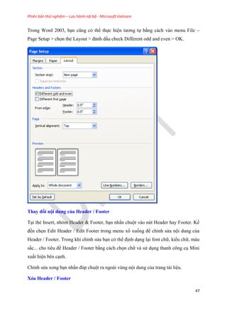 Phiên bản thử nghiệm – Lưu hành nội bộ - Microsoft Vietnam
47
Trong Word 2003, b n c ng c thể thực hi n tương tự bằng cách vào menu File –
Page Setup > chọn thẻ Layout > đánh dấu check Different odd and even > OK.
Thay đổi nội dung của Header / Footer
T i thẻ Insert, nh m Header & Footer, b n nhấn chuột vào n t Header hay Footer. Kế
đến chọn Edit Header / Edit Footer trong menu xổ xuống để ch nh s a nội dung của
Header / Footer. Trong khi ch nh s a b n c thể định d ng l i font chữ, kiểu chữ, màu
sắc... cho ti u đề Header / Footer bằng cách chọn chữ và s d ng thanh công c Mini
xuất hi n b n c nh.
Ch nh s a xong b n nhấn đ p chuột ra ngoài v ng nội dung của trang tài li u.
Xóa Header / Footer
 