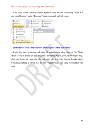 Phiên bản thử nghiệm – Lưu hành nội bộ - Microsoft Vietnam
48
T i thẻ Insert, nh m Header & Footer, b n nhấn chuột vào n t Header hay Footer. Kế
đến chọn Remove Header / Remove Footer trong danh sách xổ xuống.
T o Header / Footer khác nhau cho các vùng khác nhau của tài i u
- Trước ti n, b n c n t o các ngắt v ng để ph n chia các v ng trong tài li u. Nhấn
chuột vào vị trí muốn đặt một v ng mới. Trong thẻ Page Layout, nh m Page Setup,
nhấn n t Breaks và chọn một kiểu ngắt v ng ph hợp trong Section Breaks, ví d
Continuous (ch ng ta sẽ tìm hiểu kỹ hơn về ngắt trang / ngắt v ng ở những bài viết
sau).
 