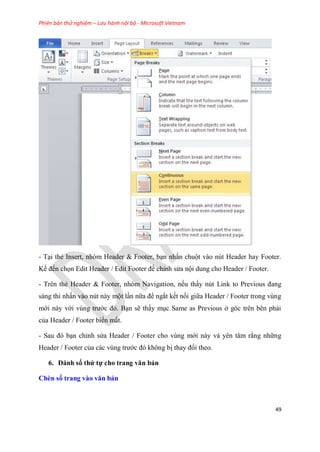 Phiên bản thử nghiệm – Lưu hành nội bộ - Microsoft Vietnam
49
- T i thẻ Insert, nh m Header & Footer, b n nhấn chuột vào n t Header hay Footer.
Kế đến chọn Edit Header / Edit Footer để ch nh s a nội dung cho Header / Footer.
- Tr n thẻ Header & Footer, nh m Navigation, nếu thấy n t Link to Previous đang
sáng thì nhấn vào n t này một l n nữa để ngắt kết nối giữa Header / Footer trong v ng
mới này với v ng trước đ . B n sẽ thấy m c Same as Previous ở g c tr n b n phải
của Header / Footer biến mất.
- Sau đ b n ch nh s a Header / Footer cho v ng mới này và y n t m rằng những
Header / Footer của các v ng trước đ không bị thay đổi theo.
6. Đánh số thứ tự cho trang văn bản
Chèn số trang vào văn bản
 