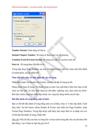 Phiên bản thử nghiệm – Lưu hành nội bộ - Microsoft Vietnam
51
Number format: Chọn d ng số thứ tự
Include Chapter Number: Số trang sẽ được kèm với số chương
Continue From Previous Section: Số trang nối tiếp với section trước đ
Start at : Số trang được bắt đ u từ số
Trong hộp tho i Page Number, t i m c Number format, b n hãy chọn một kiểu đánh
số mình thích, sau đ nhấn OK.
Thay đổi kiểu chữ, cỡ chữ, màu sắc của số trang
Nhấn đ p chuột vào Header hay Footer, nơi b n đã đặt số trang t i đ .
D ng chuột chọn số trang. T i thanh công c mini vừa xuất hi n ở b n tr n, b n c thể
chọn l i font chữ, cỡ chữ, định d ng l i chữ đậm, nghi ng, hay chọn màu t y thích.
Khi hi u ch nh xong b n nhấn đ p chuột vào v ng nội dung chính của tài li u.
Bắt đầu đánh số trang bằng một số khác
B n c thể bắt đ u đánh số trang bằng một con số khác, thay vì 1 như mặc định. Cách
thực hi n: T i thẻ Insert, nh m Header & Footer, b n nhấn n t Page Number, chọn
Format Page Numbers. Trong hộp tho i xuất hi n, b n chọn Start at và nhập vào con
số bắt đ u khi đánh số trang. Nhấn OK.
Ghi chú: Nếu tài li u của b n c trang bìa và b n muốn trang đ u ti n sau đ được bắt
đ u bằng 1, t i ô Start at, b n hãy g vào 0.
 