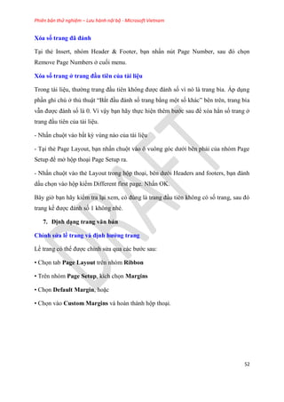 Phiên bản thử nghiệm – Lưu hành nội bộ - Microsoft Vietnam
52
Xóa số trang đã đánh
T i thẻ Insert, nh m Header & Footer, b n nhấn n t Page Number, sau đ chọn
Remove Page Numbers ở cuối menu.
Xóa số trang ở trang đầu ti n của tài i u
Trong tài li u, thường trang đ u ti n không được đánh số vì n là trang bìa. Áp d ng
ph n ghi ch ở thủ thuật “Bắt đ u đánh số trang bằng một số khác” b n tr n, trang bìa
vẫn được đánh số là 0. Vì vậy b n hãy thực hi n th m bước sau để x a hẳn số trang ở
trang đ u ti n của tài li u.
- Nhấn chuột vào bất kỳ v ng nào của tài li u
- T i thẻ Page Layout, b n nhấn chuột vào ô vuông g c dưới b n phải của nh m Page
Setup để mở hộp tho i Page Setup ra.
- Nhấn chuột vào thẻ Layout trong hộp tho i, b n dưới Headers and footers, b n đánh
dấu chọn vào hộp kiểm Different first page. Nhấn OK.
B y giờ b n hãy kiểm tra l i xem, c đ ng là trang đ u ti n không c số trang, sau đ
trang kế được đánh số 1 không nh .
7. Định d ng trang văn bản
Ch nh s a ề trang và định hướng trang
Lề trang c thể được ch nh s a qua các bước sau:
• Chọn tab Page Layout trên nhóm Ribbon
• Tr n nh m Page Setup, kích chọn Margins
• Chọn Default Margin, hoặc
• Chọn vào Custom Margins và hoàn thành hộp tho i.
 