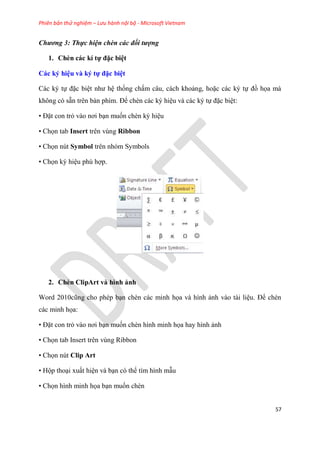 Phiên bản thử nghiệm – Lưu hành nội bộ - Microsoft Vietnam
57
Chương 3: Thực hiện chèn các đối tượng
1. Chèn các kí tự đặc bi t
Các ký hi u và ký tự đặc bi t
Các k tự đặc bi t như h thống chấm c u, cách khoảng, hoặc các k tự đồ họa mà
không c sẵn tr n bàn phím. Để chèn các k hi u và các k tự đặc bi t:
• Đặt con trỏ vào nơi b n muốn chèn k hi u
• Chọn tab Insert trên vùng Ribbon
• Chọn nút Symbol trên nhóm Symbols
• Chọn k hi u ph hợp.
2. Chèn ClipArt và hình ảnh
Word 2010c ng cho ph p b n chèn các minh họa và hình ảnh vào tài li u. Để chèn
các minh họa:
• Đặt con trỏ vào nơi b n muốn chèn hình minh họa hay hình ảnh
• Chọn tab Insert trên vùng Ribbon
• Chọn nút Clip Art
• Hộp tho i xuất hi n và b n c thể tìm hình mẫu
• Chọn hình minh họa b n muốn chèn
 