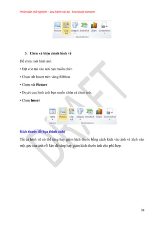 Phiên bản thử nghiệm – Lưu hành nội bộ - Microsoft Vietnam
58
3. Chèn và hi u ch nh hình vẽ
Để chèn một hình ảnh:
• Đặt con trỏ vào nơi b n muốn chèn
• Chọn tab Insert trên vùng Ribbon
• Chọn nút Picture
• Duy t qua hình ảnh b n muốn chèn và chọn ảnh.
• Chọn Insert
Kích thước đồ họa (hình ảnh)
Tất cả hình vẽ c thể tăng hay giảm kích thước bằng cách kích vào ảnh và kích vào
một g c của ảnh rồi k o để tăng hay giảm kích thước ảnh cho ph hợp.
 