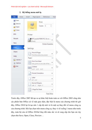 Phiên bản thử nghiệm – Lưu hành nội bộ - Microsoft Vietnam
5
2. H thống menu mới
Trước đ y, Office 2007 đã t o ra sự khác bi t hoàn toàn so với Office 2003 c ng như
các phi n bản Office c về mặt giao di n, đặc bi t là menu của chương trình thì giờ
đ y, Office 2010 l i là t o n n 1 cấp độ mới và là một sự thay đổi về menu công c
của chương trình. Khi lựa chọn tr n menu công c , thay vì sổ xuống 1 menu như trước
đ y, toàn bộ c a sổ Office 2010sẽ thay đổi màu sắc và sẽ cung cấp cho b n các t y
chọn như Save, Open, Close, Preview
 