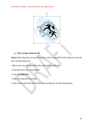 Phiên bản thử nghiệm – Lưu hành nội bộ - Microsoft Vietnam
59
4. Chèn và hi u ch nh ưu đồ
Smart Art là tập hợp các lo i đồ họa b n c thể s d ng để tổ chức thông tin trong tài
li u. Để chèn SmartArt:
• Đặt con trỏ vào nơi b n muốn chèn minh họa hay hình ảnh
• Chọn tab Insert trên vùng Ribbon
• Chọn nút SmartArt
• Chọn vào SmartArt b n muốn
• Chọn m i t n phía b n trái để chèn văn bản hoặc g văn bản trong đồ họa.
 