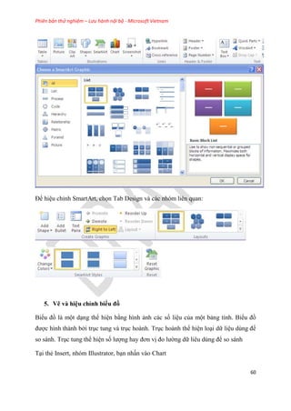 Phiên bản thử nghiệm – Lưu hành nội bộ - Microsoft Vietnam
60
Để hi u ch nh SmartArt, chọn Tab Design và các nh m li n quan:
5. Vẽ và hi u ch nh biểu đồ
Biểu đồ là một d ng thể hi n bằng hình ảnh các số li u của một bảng tính. Biểu đồ
được hình thành bởi tr c tung và tr c hoành. Tr c hoành thể hi n lo i dữ li u d ng để
so sánh. Tr c tung thể hi n số lượng hay đơn vị đo lường dữ li u d ng để so sánh
T i thẻ Insert, nhóm Illustrator, b n nhấn vào Chart
 