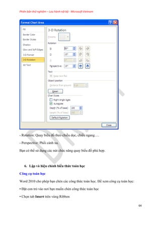 Phiên bản thử nghiệm – Lưu hành nội bộ - Microsoft Vietnam
64
- Rotation: Quay biểu đồ theo chiều dọc, chiều ngang .
- Perspective: Phối cảnh xa.
B n c thể s d ng các n t chức năng quay biểu đồ ph hợp.
6. Lập và hi u ch nh biểu thức toán học
Công cụ toán học
Word 2010 cho ph p b n chèn các công thức toán học. Để xem công c toán học:
• Đặt con trỏ vào nơi b n muốn chèn công thức toán học
• Chọn tab Insert trên vùng Ribbon
 