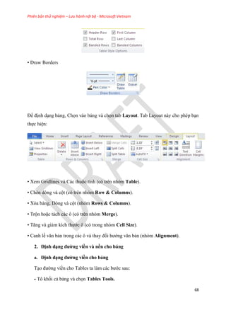 Phiên bản thử nghiệm – Lưu hành nội bộ - Microsoft Vietnam
68
• Draw Borders
Để định d ng bảng, Chọn vào bảng và chọn tab Layout. Tab Layout này cho ph p b n
thực hi n:
• Xem Gridlines và Các thuộc tính (c tr n nh m Table).
• Chèn d ng và cột (c tr n nh m Row & Columns).
• X a bảng, D ng và cột (nh m Rows & Columns).
• Trộn hoặc tách các ô (c tr n nh m Merge).
• Tăng và giảm kích thước ô (c trong nh m Cell Size).
• Canh lề văn bản trong các ô và thay đổi hướng văn bản (nh m Alignment).
2. Định d ng đường viền và nền cho bảng
a. Định d ng đường viền cho bảng
T o đường viền cho Tables ta làm các bước sau:
- Tô khối cả bảng và chọn Tables Tools.
 