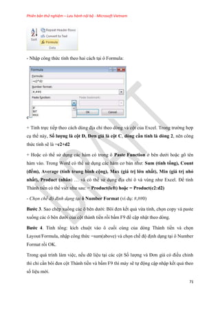 Phiên bản thử nghiệm – Lưu hành nội bộ - Microsoft Vietnam
71
- Nhập công thức tính theo hai cách t i ô Formula:
e
+ Tính trực tiếp theo cách d ng địa ch theo d ng và cột của Excel. Trong trường hợp
c thể này, Số ượng à cột D, Đơn giá à cột C, dòng cần tính à dòng 2, nên công
thức tính sẽ là =c2+d2
+ Hoặc c thể s d ng các hàm c trong ô Paste Function ở b n dưới hoặc g t n
hàm vào. Trong Word c thể s d ng các hàm cơ bản như: Sum (tính tổng), Count
(đếm), Average (tính trung bình cộng), Max (giá trị ớn nhất), Min (giá trị nhỏ
nhất), Product (nhân) và c thể s d ng địa ch ô và v ng như Excel. Để tính
Thành tiền c thể viết như sau: = Product( eft) hoặc = Product(c2 d2)
- Chọn chế độ định dạng tại ô Number Format (ví d : #,##0)
Bước 3. Sao ch p xuống các ô b n dưới: Bôi đen kết quả vừa tính, chọn copy và paste
xuống các ô b n dưới của cột thành tiền rồi bấm F9 để cập nhật theo d ng.
Bước 4. Tính tổng: kích chuột vào ô cuối c ng của d ng Thành tiền và chọn
Layout/Formula, nhập công thức =sum(above) và chọn chế độ định d ng t i ô Number
Format rồi OK.
Trong quá trình làm vi c, nếu dữ li u t i các cột Số lượng và Đơn giá c điều ch nh
thì ch c n bôi đen cột Thành tiền và bấm F9 thì máy sẽ tự động cập nhập kết quả theo
số li u mới.
 