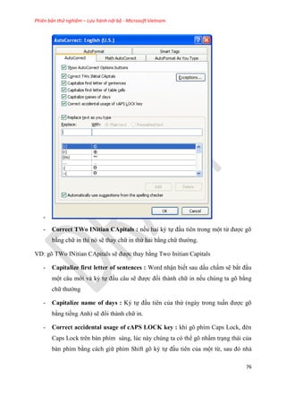 Phiên bản thử nghiệm – Lưu hành nội bộ - Microsoft Vietnam
76
-
- Correct TWo INitian CApitals : nếu hai k tự đ u ti n trong một từ được g
bằng chữ in thì n sẽ thay chữ in thứ hai bằng chữ thường.
VD: gõ TWo INitian CApitals sẽ được thay bằng Two Initian Capitals
- Capitalize first letter of sentences : Word nhận biết sau dấu chấm sẽ bắt đ u
một câu mới và ký tự đ u câu sẽ được đổi thành chữ in nếu chúng ta gõ bằng
chữ thường
- Capitalize name of days : Ký tự đấu tiên của thứ (ngày trong tu n được gõ
bằng tiếng Anh) sẽ đổi thành chữ in.
- Correct accidental usage of cAPS LOCK key : khi g phím Caps Lock, đèn
Caps Lock trên bàn phím sáng, lúc này chúng ta có thể gõ nh m tr ng thái của
bàn phím bằng cách giữ phím Shift gõ ký tự đ u tiên của một từ, sau đ nhả
 