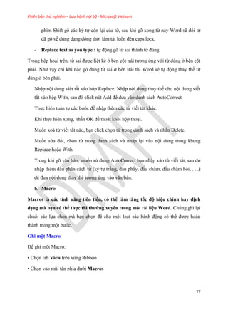 Phiên bản thử nghiệm – Lưu hành nội bộ - Microsoft Vietnam
77
phím Shift gõ các ký tự còn l i của từ, sau khi gõ xong từ này Word sẽ đổi từ
đã g về đ ng d ng đồng thời làm tắt luôn đèn caps lock.
- Replace text as you type : tự động gõ từ sai thành từ đ ng
Trong hộp ho i trên, từ sai được li t kê ở bên cột trái tương ứng với từ đ ng ở bên cột
phải. Như vậy ch khi nào g đ ng từ sai ở bên trái thì Word sẽ tự động thay thế từ
đ ng ở bên phải.
Nhập nội dung viết tắt vào hộp Replace. Nhập nội dung thay thế cho nội dung viết
tắt vào hộp With, sau đ click n t Add để đưa vào danh sách AutoCorrect.
Thực hi n tu n tự các bước để nhập thêm các từ viết tắt khác.
Khi thực hi n xong, nhấn OK để thoát khỏi hộp tho i.
Muốn xoá từ viết tắt nào, b n click chọn từ trong danh sách và nhấn Delete.
Muốn s a đổi, chọn từ trong danh sách và nhập l i vào nội dung trong khung
Replace hoặc With.
Trong khi g văn bản, muốn s d ng AutoCorrect b n nhập vào từ viết tắt, sau đ
nhập thêm dấu phân cách từ (ký tự trắng, dấu ph y, dấu chấm, dấu chấm hỏi, . . .)
để đưa nội dung thay thế tương ứng vào văn bản.
b. Macro
Macros à các tính năng ti n tiến, có thể àm tăng tốc độ hi u ch nh hay định
d ng mà b n có thể thực thi thường xuy n trong một tài i u Word. Ch ng ghi l i
chuỗi các lựa chọn mà b n chọn để cho một lo t các hành động c thể được hoàn
thành trong một bước.
Ghi một Macro
Để ghi một Macro:
• Chọn tab View trên vùng Ribbon
• Chọn vào m i t n phía dưới Macros
 