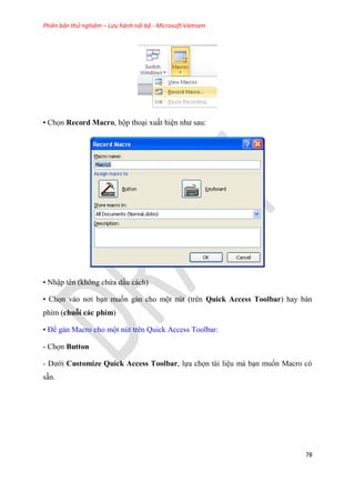 Phiên bản thử nghiệm – Lưu hành nội bộ - Microsoft Vietnam
78
• Chọn Record Macro, hộp tho i xuất hi n như sau:
• Nhập t n (không chứa dấu cách)
• Chọn vào nơi b n muốn gán cho một n t (tr n Quick Access Toolbar) hay bàn
phím (chuỗi các phím)
• Để gán Macro cho một n t tr n Quick Access Toolbar:
- Chọn Button
- Dưới Customize Quick Access Toolbar, lựa chọn tài li u mà b n muốn Macro c
sẵn.
 