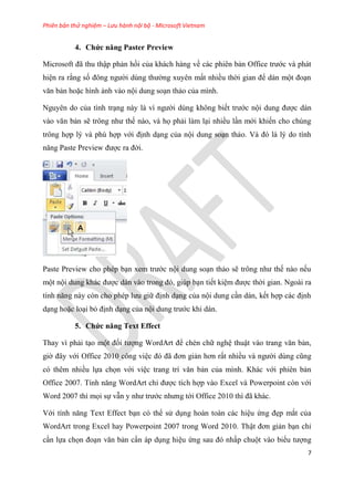 Phiên bản thử nghiệm – Lưu hành nội bộ - Microsoft Vietnam
7
4. Chức năng Paster Preview
Microsoft đã thu thập phản hồi của khách hàng về các phi n bản Office trước và phát
hi n ra rằng số đông người d ng thường xuy n mất nhiều thời gian để dán một đo n
văn bản hoặc hình ảnh vào nội dung so n thảo của mình.
Nguy n do của tình tr ng này là vì người d ng không biết trước nội dung được dán
vào văn bản sẽ trông như thế nào, và họ phải làm l i nhiều l n mới khiến cho ch ng
trông hợp l và ph hợp với định d ng của nội dung so n thảo. Và đ là l do tính
năng Paste Preview được ra đời.
Paste Preview cho ph p b n xem trước nội dung so n thảo sẽ trông như thế nào nếu
một nội dung khác được dán vào trong đ , gi p b n tiết ki m được thời gian. Ngoài ra
tính năng này c n cho ph p lưu giữ định d ng của nội dung c n dán, kết hợp các định
d ng hoặc lo i bỏ định d ng của nội dung trước khi dán.
5. Chức năng Text Effect
Thay vì phải t o một đối tượng WordArt để chèn chữ ngh thuật vào trang văn bản,
giờ đ y với Office 2010 công vi c đ đã đơn giản hơn rất nhiều và người d ng c ng
có thêm nhiều lựa chọn với vi c trang trí văn bản của mình. Khác với phiên bản
Office 2007. Tính năng WordArt ch được tích hợp vào Excel và Powerpoint còn với
Word 2007 thì mọi sự vẫn y như trước nhưng tới Office 2010 thì đã khác.
Với tính năng Text Effect b n có thể s d ng hoàn toàn các hi u ứng đẹp mắt của
WordArt trong Excel hay Powerpoint 2007 trong Word 2010. Thật đơn giản b n ch
c n lựa chọn đo n văn bản c n áp d ng hi u ứng sau đ nhấp chuột vào biểu tượng
 