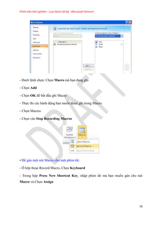 Phiên bản thử nghiệm – Lưu hành nội bộ - Microsoft Vietnam
79
- Dưới l nh chọn: Chọn Macro mà b n đang ghi
- Chọn Add
- Chọn OK để bắt đ u ghi Macro
- Thực thi các hành động b n muốn được ghi trong Macro
- Chọn Macros
- Chọn vào Stop Recording Macros
• Để gán một n t Macro cho một phím tắt:
- Ở hôp tho i Record Macro, Chọn Keyboard
- Trong hộp Press New Shortcut Key, nhập phím tắt mà b n muốn gán cho n t
Macro và Chọn Assign
 