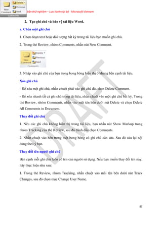 Phiên bản thử nghiệm – Lưu hành nội bộ - Microsoft Vietnam
81
2. T o ghi chú và bảo v tài li u Word.
a. Chèn một ghi chú
1. Chọn đo n text hoặc đối tượng bất kỳ trong tài li u b n muốn ghi ch .
2. Trong thẻ Review, nh m Comments, nhấn n t New Comment.
3. Nhập vào ghi ch của b n trong bong b ng hiển thị ở khung b n c nh tài li u.
Xóa ghi chú
- Để x a một ghi ch , nhấn chuột phải vào ghi ch đ , chọn Delete Comment.
- Để x a nhanh tất cả ghi ch trong tài li u, nhấn chuột vào một ghi ch bất kỳ. Trong
thẻ Review, nh m Comments, nhấn vào m i t n b n dưới n t Delete và chọn Delete
All Comments in Document.
Thay đổi ghi chú
1. Nếu các ghi ch không hiển thị trong tài li u, b n nhấn n t Show Markup trong
nh m Tracking của thẻ Review, sau đ đánh dấu chọn Comments.
2. Nhấn chuột vào b n trong một bong b ng c ghi ch c n s a. Sau đ s a l i nội
dung theo b n.
Thay đổi t n người ghi chú
B n c nh mỗi ghi ch luôn c t n của người s d ng. Nếu b n muốn thay đổi t n này,
hãy thực hi n như sau:
1. Trong thẻ Review, nh m Tracking, nhấn chuột vào m i t n b n dưới n t Track
Changes, sau đ chọn m c Change User Name.
 