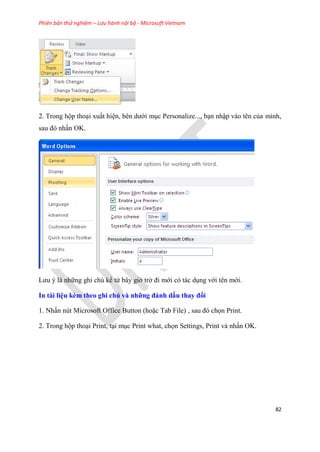 Phiên bản thử nghiệm – Lưu hành nội bộ - Microsoft Vietnam
82
2. Trong hộp tho i xuất hi n, b n dưới m c Personalize..., b n nhập vào t n của mình,
sau đ nhấn OK.
Lưu là những ghi ch kể từ b y giờ trở đi mới c tác d ng với t n mới.
In tài i u kèm theo ghi chú và những đánh dấu thay đổi
1. Nhấn n t Microsoft Office Button (hoặc Tab File) , sau đ chọn Print.
2. Trong hộp tho i Print, t i m c Print what, chọn Settings, Print và nhấn OK.
 
