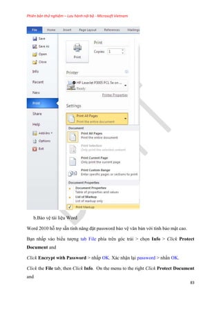 Phiên bản thử nghiệm – Lưu hành nội bộ - Microsoft Vietnam
83
b.Bảo v tài li u Word
Word 2010 hỗ trợ sẵn tính năng đặt password bảo v văn bản với tính bảo mật cao.
B n nhấp vào biểu tượng tab File phía tr n g c trái > chọn Info > Click Protect
Document and
Click Encrypt with Password > nhấp OK. Xác nhận l i password > nhấn OK.
Click the File tab, then Click Info. On the menu to the right Click Protect Document
and
 