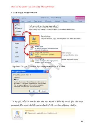 Phiên bản thử nghiệm – Lưu hành nội bộ - Microsoft Vietnam
84
Click Encrypt with Password.
Hộp tho i Encrypt Document, b n nhập password vào. Click OK
Từ b y giờ, mỗi khi mở file văn bản này, Word sẽ hiển thị c a sổ y u c u nhập
password. Ch người nào biết password mới c thể xem được nội dung của file.
 