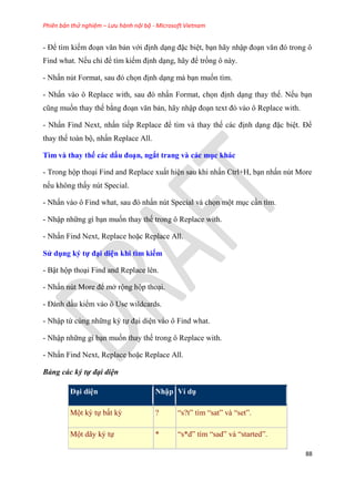 Phiên bản thử nghiệm – Lưu hành nội bộ - Microsoft Vietnam
88
- Để tìm kiếm đo n văn bản với định d ng đặc bi t, b n hãy nhập đo n văn đ trong ô
Find what. Nếu ch để tìm kiếm định d ng, hãy để trống ô này.
- Nhấn n t Format, sau đ chọn định d ng mà b n muốn tìm.
- Nhấn vào ô Replace with, sau đ nhấn Format, chọn định d ng thay thế. Nếu b n
c ng muốn thay thế bằng đo n văn bản, hãy nhập đo n text đ vào ô Replace with.
- Nhấn Find Next, nhấn tiếp Replace để tìm và thay thế các định d ng đặc bi t. Để
thay thế toàn bộ, nhấn Replace All.
Tìm và thay thế các dấu đo n, ngắt trang và các mục khác
- Trong hộp tho i Find and Replace xuất hi n sau khi nhấn Ctrl+H, b n nhấn n t More
nếu không thấy n t Special.
- Nhấn vào ô Find what, sau đ nhấn n t Special và chọn một m c c n tìm.
- Nhập những gì b n muốn thay thế trong ô Replace with.
- Nhấn Find Next, Replace hoặc Replace All.
S dụng ký tự đ i di n khi tìm kiếm
- Bật hộp tho i Find and Replace l n.
- Nhấn n t More để mở rộng hộp tho i.
- Đánh dấu kiểm vào ô Use wildcards.
- Nhập từ c ng những k tự đ i di n vào ô Find what.
- Nhập những gì b n muốn thay thế trong ô Replace with.
- Nhấn Find Next, Replace hoặc Replace All.
Bảng các ký tự đại diện
Đ i di n Nhập Ví dụ
Một k tự bất kỳ ? “s?t” tìm “sat” và “set”.
Một dãy k tự * “s*d” tìm “sad” và “started”.
 