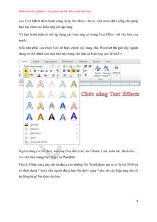 Phiên bản thử nghiệm – Lưu hành nội bộ - Microsoft Vietnam
8
của Text Effect trên thanh công c t i thẻ Menu Home, một menu đổ xuống cho phép
b n lựa chọn các hi u ứng c n áp d ng
Và b n hoàn toàn có thể áp d ng các hi u ứng có trong Text Effect với văn bản của
mình.
Nếu như phải lựa chọn Edit để hi u ch nh nội dung cho WordArt thì giờ đ y người
dung có thể ch nh s a trực tiếp nội dung văn bản có hi u ứng của WordArt
Người dùng có thể chèn, x a hay thay đổi Font, kích thước Font, màu sắc, đánh dấu
với văn bản mang hi u ứng của WordArt
Chú ý: Chức năng này ch s d ng cho những file Word được t o ra từ Word 2010 và
c định d ng *.docx nếu người d ng lưu file dưới d ng *.doc thì các hi u ứng này sẽ
tự động bị gỡ bỏ khỏi văn bản
 