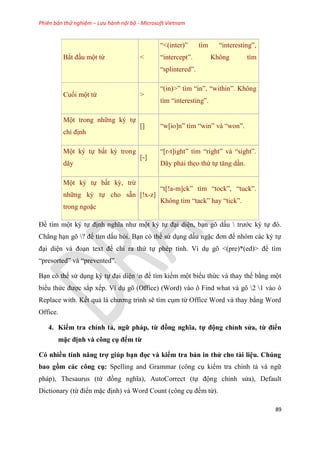 Phiên bản thử nghiệm – Lưu hành nội bộ - Microsoft Vietnam
89
Bắt đ u một từ <
“<(inter)” tìm “interesting”,
“intercept”. Không tìm
“splintered”.
Cuối một từ >
“(in)>” tìm “in”, “within”. Không
tìm “interesting”.
Một trong những k tự
ch định
[] “w[io]n” tìm “win” và “won”.
Một k tự bất kỳ trong
dãy
[-]
“[r-t]ight” tìm “right” và “sight”.
Dãy phải theo thứ tự tăng d n.
Một k tự bất kỳ, trừ
những k tự cho sẵn
trong ngoặc
[!x-z]
“t[!a-m]ck” tìm “tock”, “tuck”.
Không tìm “tack” hay “tick”.
Để tìm một k tự định nghĩa như một k tự đ i di n, b n g dấu  trước k tự đ .
Chẳng h n g ? để tìm dấu hỏi. B n c thể s d ng dấu ngặc đơn để nh m các k tự
đ i di n và đo n text để ch ra thứ tự ph p tính. Ví d g <(pre)*(ed)> để tìm
“presorted” và “prevented”.
B n c thể s d ng k tự đ i di n n để tìm kiếm một biểu thức và thay thế bằng một
biểu thức được sắp xếp. Ví d g (Office) (Word) vào ô Find what và g 2 1 vào ô
Replace with. Kết quả là chương trình sẽ tìm c m từ Office Word và thay bằng Word
Office.
4. Kiểm tra chính tả, ngữ pháp, từ đồng nghĩa, tự động ch nh s a, từ điển
mặc định và công cụ đếm từ
Có nhiều tính năng trợ giúp b n đọc và kiểm tra bản in th cho tài i u. Chúng
bao gồm các công cụ Spelling and Grammar (công c kiểm tra chính tả và ngữ
pháp), Thesaurus (từ đồng nghĩa), AutoCorrect (tự động ch nh s a), Default
Dictionary (từ điển mặc định) và Word Count (công c đếm từ).
 