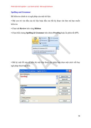 Phiên bản thử nghiệm – Lưu hành nội bộ - Microsoft Vietnam
90
Spelling and Grammar
Để kiểm tra chính tả và ngữ pháp của một tài li u:
• Đặt con trỏ vào đ u của tài li u hoặc đ u của bất kỳ đo n văn bản mà b n muốn
kiểm tra
• Chọn tab Review trên vùng Ribbon
• Chọn biểu tượng Spelling & Grammar trên nhóm Proofing hoặc ấn phím tắt (F7).
• Bất kỳ một lỗi nào sẽ hiển thị một hộp tho i cho ph p b n chọn một cách viết hay
ngữ pháp thích hợp hơn.
 