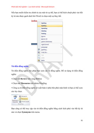Phiên bản thử nghiệm – Lưu hành nội bộ - Microsoft Vietnam
91
Nếu b n muốn kiểm tra chính tả của một từ c thể, b n c thể kích chuột phải vào bất
kỳ từ nào được g ch dưới bởi Word và chọn một sự thay thế.
Từ điển đồng nghĩa
Từ điển đồng nghĩa cho ph p b n xem các từ đồng nghĩa. Để s d ng từ điển đồng
nghĩa:
• Chọn tab Review trên vùng Ribbon
• Chọn nút Thesaurus trên nhóm Proofing.
• Công c từ điển đồng nghĩa sẽ xuất hi n ở phía b n phải màn hình và b n c thể xem
các t y chọn.
B n c ng c thể truy cập vào từ điển đồng nghĩa bằng cách kích phải vào bất kỳ từ
nào và chọn Synonyms trên menu.
 