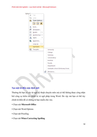 Phiên bản thử nghiệm – Lưu hành nội bộ - Microsoft Vietnam
92
T o một từ điển mặc định mới
Thường thì b n c các từ ngữ kỹ thuật chuy n môn mà c thể không được công nhận
bởi công c kiểm tra chính tả và ngữ pháp trong Word. Do vậy mà b n c thể t y
ch nh từ điển để c những từ b n muốn cho vào.
• Chọn nút Microsoft Office
• Chọn nút Word Options
• Chọn tab Proofing
• Chọn tab When Correcting Spelling
 