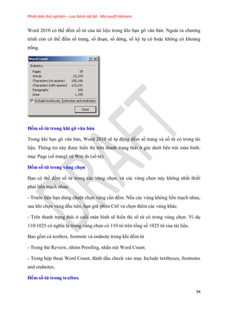 Phiên bản thử nghiệm – Lưu hành nội bộ - Microsoft Vietnam
94
Word 2010 c thể đếm số từ của tài li u trong khi b n g văn bản. Ngoài ra chương
trình c n c thể đếm số trang, số đo n, số d ng, số k tự c hoặc không c khoảng
trắng.
Đếm số từ trong khi gõ văn bản
Trong khi b n g văn bản, Word 2010 sẽ tự động đếm số trang và số từ c trong tài
li u. Thông tin này được hiển thị tr n thanh tr ng thái ở g c dưới b n trái màn hình:
m c Page (số trang) và Wor ds (số từ).
Đếm số từ trong vùng chọn
B n c thể đếm số từ trong các v ng chọn, và các v ng chọn này không nhất thiết
phải liền m ch nhau.
- Trước ti n b n d ng chuột chọn v ng c n đếm. Nếu các v ng không liền m ch nhau,
sau khi chọn v ng đ u ti n, b n giữ phím Ctrl và chọn th m các v ng khác.
- Tr n thanh tr ng thái ở cuối màn hình sẽ hiển thị số từ c trong v ng chọn. Ví d
110/1025 c nghĩa là trong v ng chọn c 110 từ tr n tổng số 1025 từ của tài li u.
Bao gồm cả textbox, footnote và endnote trong khi đếm từ
- Trong thẻ Review, nh m Proofing, nhấn n t Word Count.
- Trong hộp tho i Word Count, đánh dấu check vào m c Include textboxes, footnotes
and endnotes.
Đếm số từ trong textbox
 