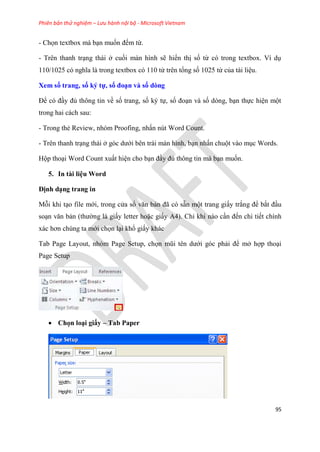 Phiên bản thử nghiệm – Lưu hành nội bộ - Microsoft Vietnam
95
- Chọn textbox mà b n muốn đếm từ.
- Tr n thanh tr ng thái ở cuối màn hình sẽ hiển thị số từ c trong textbox. Ví d
110/1025 c nghĩa là trong textbox c 110 từ tr n tổng số 1025 từ của tài li u.
Xem số trang, số ký tự, số đo n và số dòng
Để c đ y đủ thông tin về số trang, số k tự, số đo n và số d ng, b n thực hi n một
trong hai cách sau:
- Trong thẻ Review, nh m Proofing, nhấn n t Word Count.
- Tr n thanh tr ng thái ở g c dưới b n trái màn hình, b n nhấn chuột vào m c Words.
Hộp tho i Word Count xuất hi n cho b n đ y đủ thông tin mà b n muốn.
5. In tài li u Word
Định d ng trang in
Mỗi khi t o file mới, trong c a sổ văn bản đã c sẵn một trang giấy trắng để bắt đ u
so n văn bản (thường là giấy letter hoặc giấy A4). Ch khi nào c n đến chi tiết chính
xác hơn chúng ta mới chọn l i khổ giấy khác
Tab Page Layout, nhóm Page Setup, chọn m i t n dưới góc phải để mở hợp tho i
Page Setup
 Chọn lo i giấy – Tab Paper
 