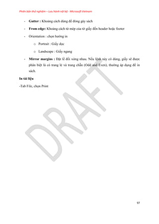 Phiên bản thử nghiệm – Lưu hành nội bộ - Microsoft Vietnam
97
- Gutter : Khoảng cách d ng để đ ng gáy sách
- From edge: Khoảng cách từ mép của tờ giấy đến header hoặc footer
- Orientation : chọn hướng in
o Portrait : Giấy dọc
o Landscape : Giấy ngang
- Mirror margins : Đặt lề đối xứng nhau. Nếu l nh này có dùng, giấy sẽ được
phân bi t là có trang lẻ và trang chẵn (Odd and Even), thường áp d ng để in
sách.
In tài li u
-Tab File, chọn Print
 