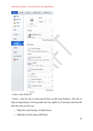 Phiên bản thử nghiệm – Lưu hành nội bộ - Microsoft Vietnam
98
- Copies: chọn số bản in
- Printer : chọn t n máy in tương ứng đã được cài đặt trong Windows. Nếu máy in
đang s d ng không c t n trong danh sách này (nghĩa là n chưa được khai báo) thì
phải thực hi n các bước sau:
o Nhắp Start, chọn Settings và nhắp Printers.
o Nhắp đ p vào biểu tượng Add Printer.
 