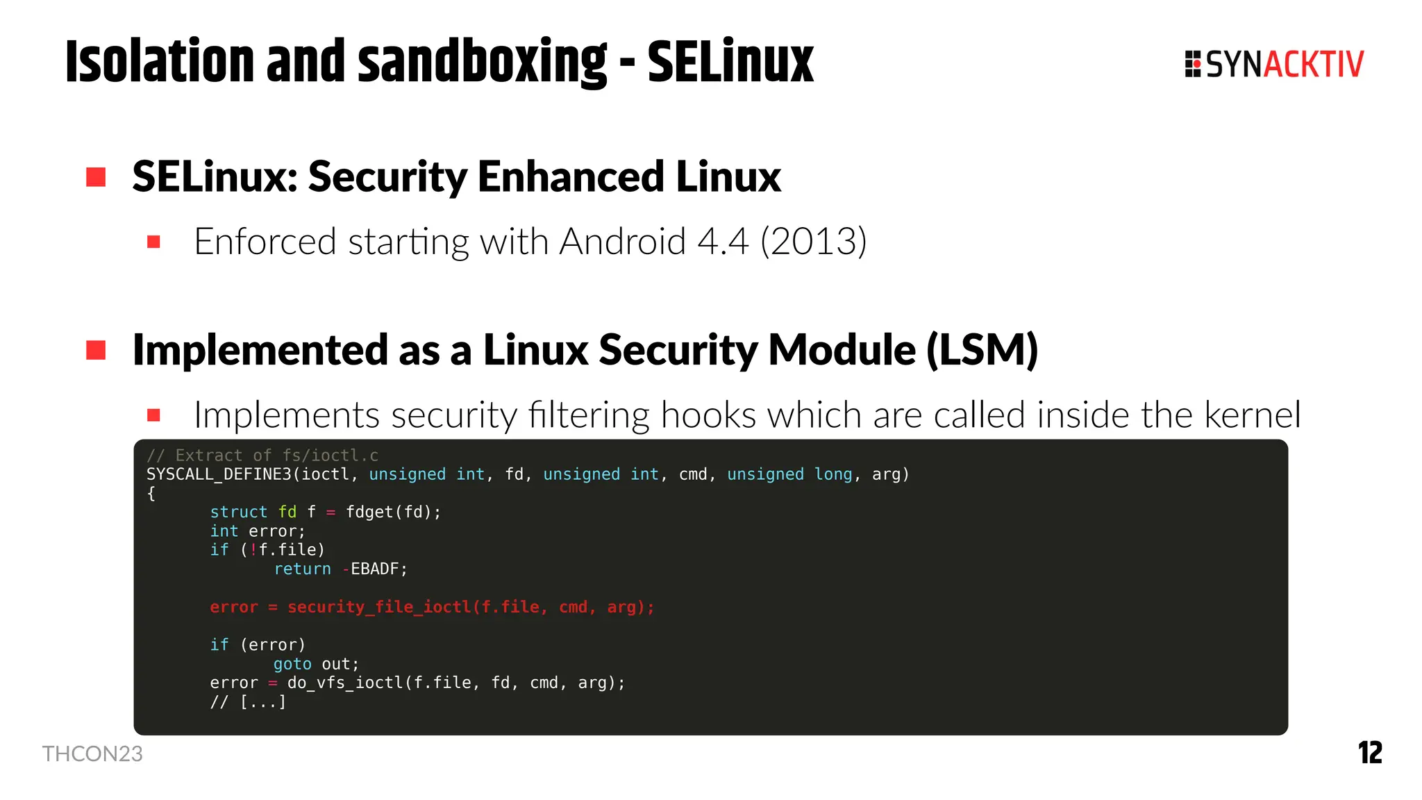 12
12
THCON23
Isolation and sandboxing - SELinux
 SELinux: Security Enhanced Linux
 Enforced starting with Android 4.4 (2013)
 Implemented as a Linux Security Module (LSM)
 Implements security filtering hooks which are called inside the kernel
// Extract of fs/ioctl.c
SYSCALL_DEFINE3(ioctl, unsigned int, fd, unsigned int, cmd, unsigned long, arg)
{
struct fd f = fdget(fd);
int error;
if (!f.file)
return -EBADF;
error = security_file_ioctl(f.file, cmd, arg);
if (error)
goto out;
error = do_vfs_ioctl(f.file, fd, cmd, arg);
// [...]
 