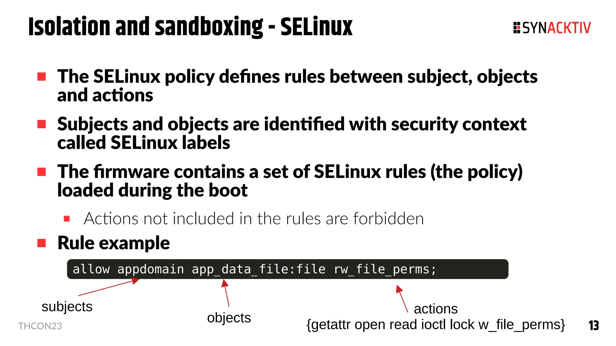 13
13
THCON23
Isolation and sandboxing - SELinux
 The SELinux policy defines rules between subject, objects
and actions
 Subjects and objects are identified with security context
called SELinux labels
 The firmware contains a set of SELinux rules (the policy)
loaded during the boot
 Actions not included in the rules are forbidden
 Rule example
allow appdomain app_data_file:file rw_file_perms;
actions
{getattr open read ioctl lock w_file_perms}
subjects
objects
 