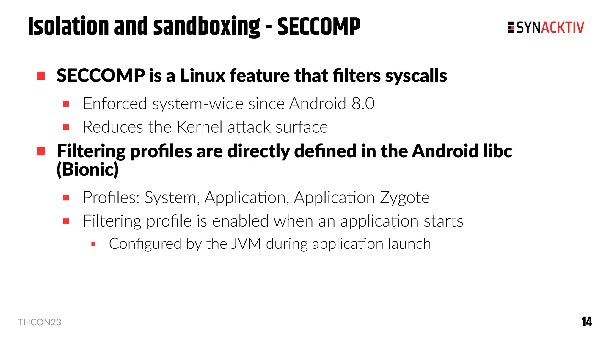 14
14
THCON23
Isolation and sandboxing - SECCOMP
 SECCOMP is a Linux feature that filters syscalls
 Enforced system-wide since Android 8.0
 Reduces the Kernel attack surface
 Filtering profiles are directly defined in the Android libc
(Bionic)
 Profiles: System, Application, Application Zygote
 Filtering profile is enabled when an application starts
 Configured by the JVM during application launch
 