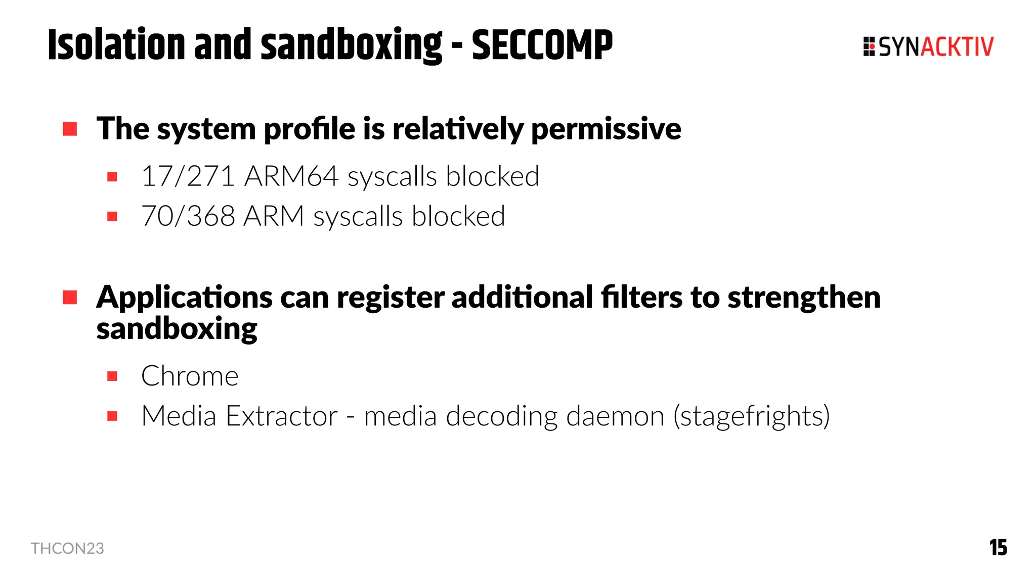 15
15
THCON23
Isolation and sandboxing - SECCOMP
 The system profile is relatively permissive
 17/271 ARM64 syscalls blocked
 70/368 ARM syscalls blocked
 Applications can register additional filters to strengthen
sandboxing
 Chrome
 Media Extractor - media decoding daemon (stagefrights)
 