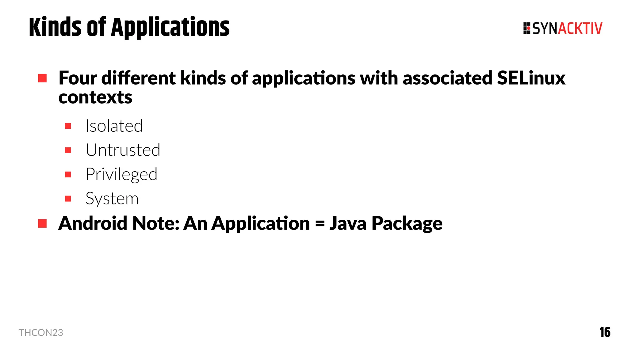 16
16
THCON23
Kinds of Applications
 Four different kinds of applications with associated SELinux
contexts
 Isolated
 Untrusted
 Privileged
 System
 Android Note: An Application = Java Package
 