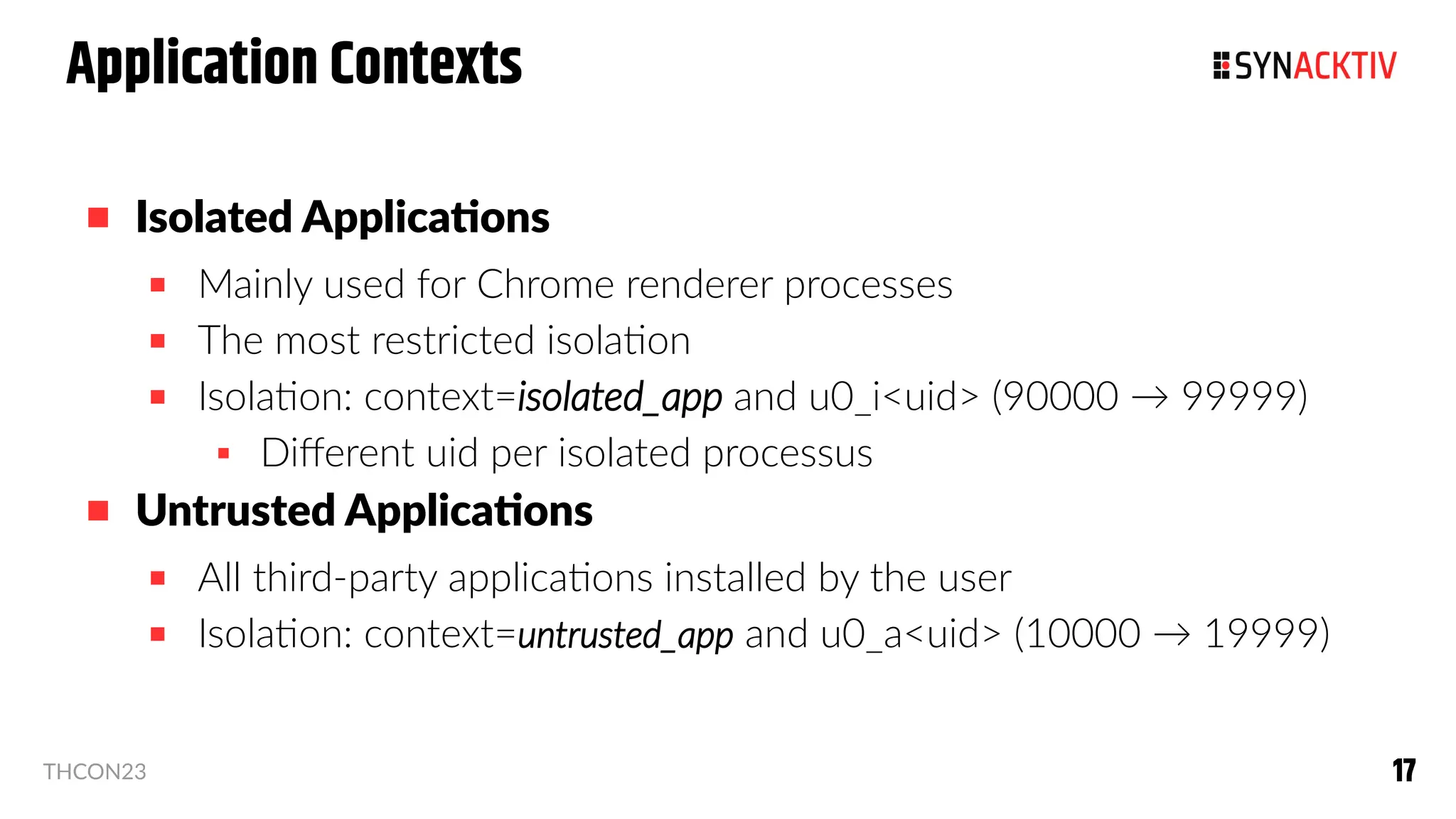 17
17
THCON23
 Isolated Applications
 Mainly used for Chrome renderer processes
 The most restricted isolation
 Isolation: context=isolated_app and u0_i<uid> (90000 → 99999)
 Different uid per isolated processus
 Untrusted Applications
 All third-party applications installed by the user
 Isolation: context=untrusted_app and u0_a<uid> (10000 → 19999)
Application Contexts
 